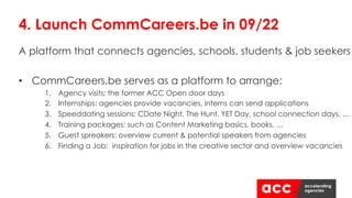 A platform that connects agencies, schools, students & job seekers
• CommCareers.be serves as a platform to arrange:
1. Agency visits: the former ACC Open door days
2. Internships: agencies provide vacancies, interns can send applications
3. Speeddating sessions: CDate Night, The Hunt, YET Day, school connection days, …
4. Training packages: such as Content Marketing basics, books, …
5. Guest spreakers: overview current & potential speakers from agencies
6. Finding a Job: inspiration for jobs in the creative sector and overview vacancies
4. Launch CommCareers.be in 09/22
 