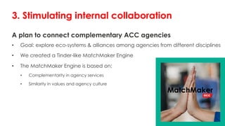 A plan to connect complementary ACC agencies
• Goal: explore eco-systems & alliances among agencies from different disciplines
• We created a Tinder-like MatchMaker Engine
• The MatchMaker Engine is based on:
• Complementarity in agency services
• Similarity in values and agency culture
3. Stimulating internal collaboration
 