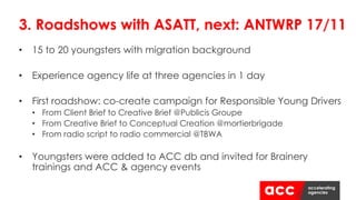 • 15 to 20 youngsters with migration background
• Experience agency life at three agencies in 1 day
• First roadshow: co-create campaign for Responsible Young Drivers
• From Client Brief to Creative Brief @Publicis Groupe
• From Creative Brief to Conceptual Creation @mortierbrigade
• From radio script to radio commercial @TBWA
• Youngsters were added to ACC db and invited for Brainery
trainings and ACC & agency events
3. Roadshows with ASATT, next: ANTWRP 17/11
 