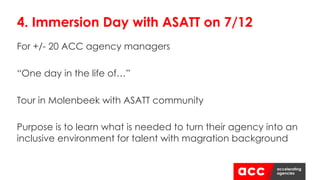 For +/- 20 ACC agency managers
“One day in the life of…”
Tour in Molenbeek with ASATT community
Purpose is to learn what is needed to turn their agency into an
inclusive environment for talent with magration background
4. Immersion Day with ASATT on 7/12
 