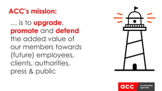 ACC’s mission:
… is to upgrade,
promote and defend
the added value of
our members towards
(future) employees,
clients, authorities,
press & public
 