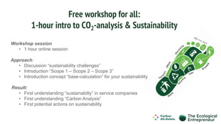 Free workshop for all:
1-hour intro to CO2-analysis & Sustainability
Workshop session
• 1 hour online session
Approach:
• Discussion “sustainability challenges”
• Introduction “Scope 1 – Scope 2 – Scope 3”
• Introduction concept “base-calculation” for your sustainability
Result:
• First understanding “sustainabilty” in service companies
• First understanding “Carbon Analysis”
• First potential actions on sustainability
 
