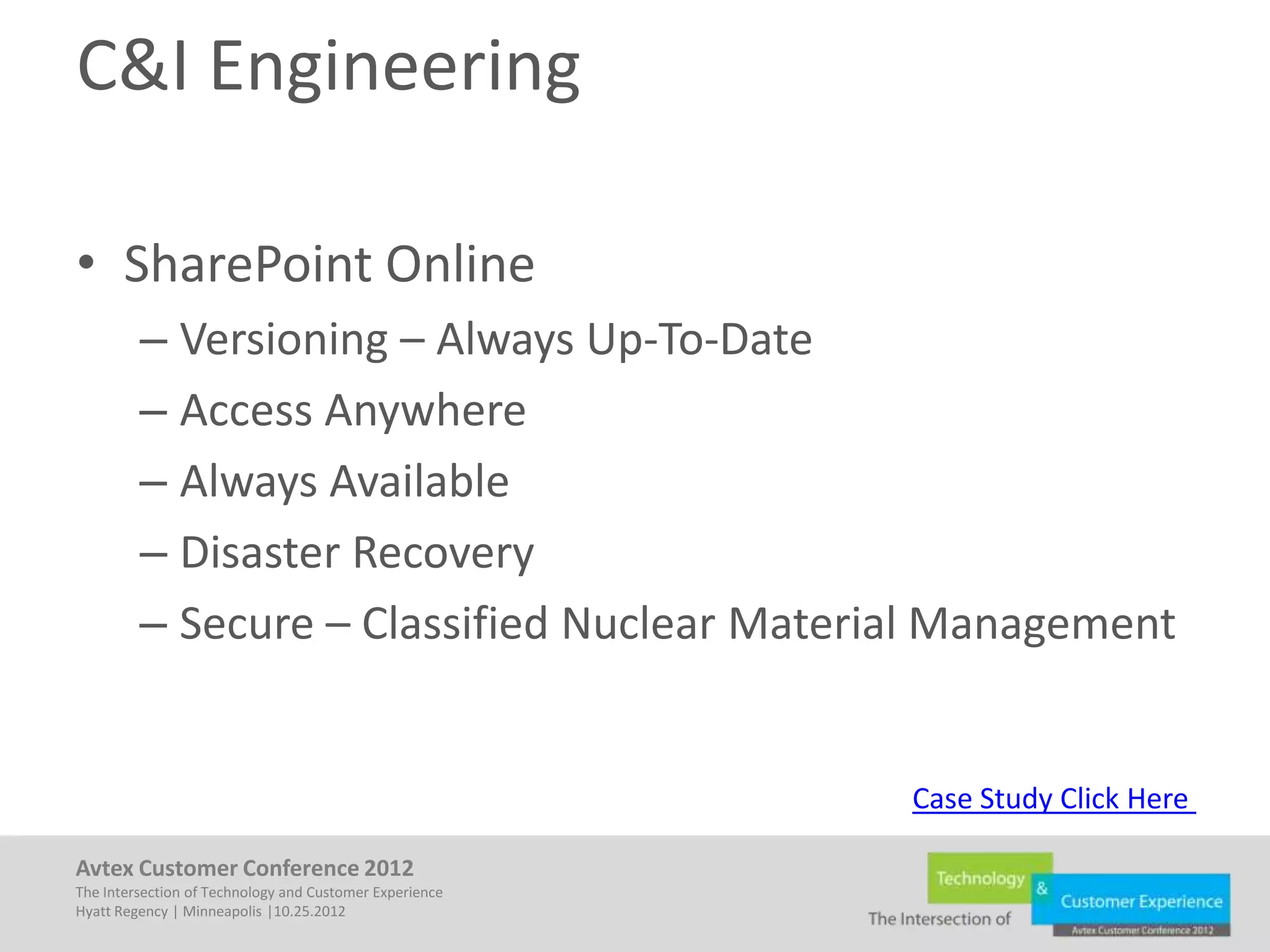 C&I Engineering

• SharePoint Online
         – Versioning – Always Up-To-Date
         – Access Anywhere
         – Always Available
         – Disaster Recovery
         – Secure – Classified Nuclear Material Management


                                                         Case Study Click Here

Avtex Customer Conference 2012
The Intersection of Technology and Customer Experience
Hyatt Regency | Minneapolis |10.25.2012
 