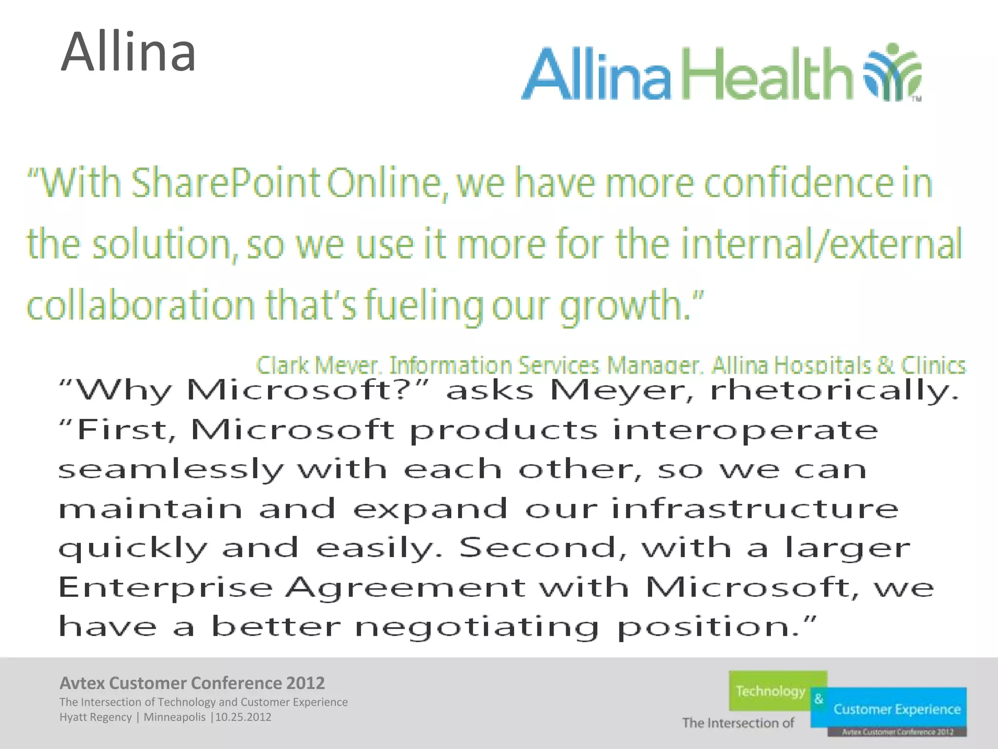 Allina

• Business
         –     Cut Deployment Time by 80%
         –     Reduced Collaboration Costs 44%
         –     Increased Reliability
         –     Enhanced Confidence – Ease of Use!
• IT
         – Significantly Better Than IBM Solution
         – Integrated
         – Larger EA so Better Spot to Negotiate with Microsoft


Avtex Customer Conference 2012
The Intersection of Technology and Customer Experience
Hyatt Regency | Minneapolis |10.25.2012
 