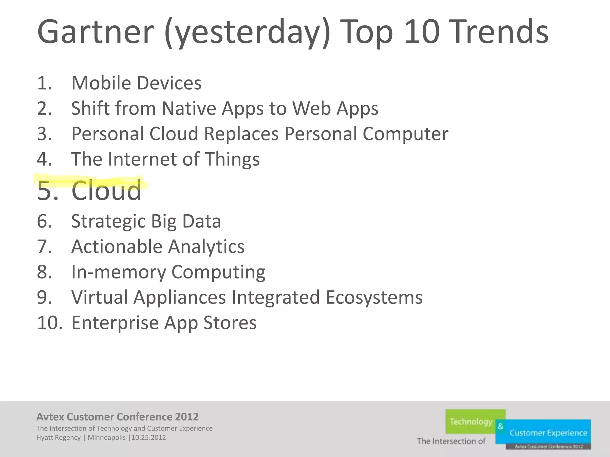 Gartner (yesterday) Top 10 Trends
1.        Mobile Devices
2.        Shift from Native Apps to Web Apps
3.        Personal Cloud Replaces Personal Computer
4.        The Internet of Things
5. Cloud
6.        Strategic Big Data
7.        Actionable Analytics
8.        In-memory Computing
9.        Virtual Appliances Integrated Ecosystems
10.       Enterprise App Stores



Avtex Customer Conference 2012
The Intersection of Technology and Customer Experience
Hyatt Regency | Minneapolis |10.25.2012
 