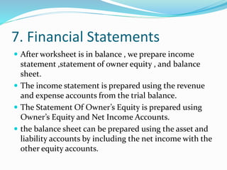 7. Financial Statements
 After worksheet is in balance , we prepare income
statement ,statement of owner equity , and balance
sheet.
 The income statement is prepared using the revenue
and expense accounts from the trial balance.
 The Statement Of Owner’s Equity is prepared using
Owner’s Equity and Net Income Accounts.
 the balance sheet can be prepared using the asset and
liability accounts by including the net income with the
other equity accounts.
 