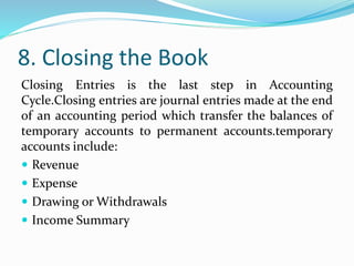 8. Closing the Book
Closing Entries is the last step in Accounting
Cycle.Closing entries are journal entries made at the end
of an accounting period which transfer the balances of
temporary accounts to permanent accounts.temporary
accounts include:
 Revenue
 Expense
 Drawing or Withdrawals
 Income Summary
 