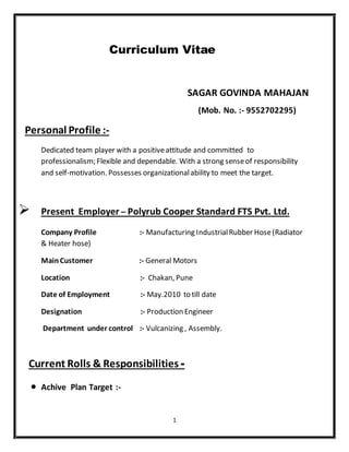 1
Curriculum Vitae
SAGAR GOVINDA MAHAJAN
(Mob. No. :- 9552702295)
Personal Profile :-
Dedicated team player with a positiveattitude and committed to
professionalism; Flexible and dependable. With a strong senseof responsibility
and self-motivation. Possesses organizationalability to meet the target.
 Present Employer – Polyrub Cooper Standard FTS Pvt. Ltd.
Company Profile :- Manufacturing IndustrialRubber Hose(Radiator
& Heater hose)
MainCustomer :- General Motors
Location :- Chakan, Pune
Date of Employment :- May.2010 to till date
Designation :- Production Engineer
Department under control :- Vulcanizing , Assembly.
Current Rolls & Responsibilities -
 Achive Plan Target :-
 