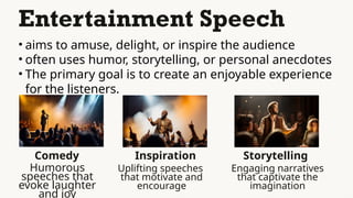 Entertainment Speech
• aims to amuse, delight, or inspire the audience
• often uses humor, storytelling, or personal anecdotes
• The primary goal is to create an enjoyable experience
for the listeners.
Comedy
Humorous
speeches that
evoke laughter
and joy
Inspiration
Uplifting speeches
that motivate and
encourage
Storytelling
Engaging narratives
that captivate the
imagination
 