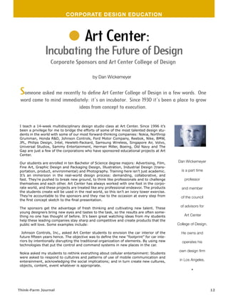 CORPORATE DESIGN EDUCATION



                                        Art Center:
               Incubating the Future of Design
                   Corporate Sponsors and Art Center College of Design

                                             by Dan Wickemeyer


 Someone asked me recently to define Art Center College of Design in a few words. One
 word came to mind immediately: it’s an incubator. Since 1930 it’s been a place to grow
                          ideas from concept to execution.


I teach a 14-week multidisciplinary design studio class at Art Center. Since 1996 it’s
been a privilege for me to bridge the efforts of some of the most talented design stu-
dents in the world with some of our most forward-thinking companies: Nokia, Northrop
Grumman, Honda R&D, Johnson Controls, Ford Motor Company, Reebok, Nike, BMW,
JPL, Philips Design, Intel, Hewlett-Packard, Samsung Wireless, Singapore Air, Volvo,
Universal Studios, Sammy Entertainment, Herman Miller, Boeing, Old Navy and The
Gap are just a few of the corporations who have sponsored educational projects at Art
Center.

Our students are enrolled in ten Bachelor of Science degree majors: Advertising, Film,       Dan Wickemeyer
Fine Art, Graphic Design and Packaging Design, Illustration, Industrial Design (trans-
portation, product, environmental) and Photography. Training here isn’t just academic.         is a part time
It’s an immersion in the real-world design process: demanding, collaborative, and
fast. They’re pushed to break new ground, to think like professionals and to challenge           professor
themselves and each other. Art Center has always worked with one foot in the corpo-
rate world, and these projects are treated like any professional endeavor. The products        and member
the students create will be used in the real world, so this isn’t an ivory tower exercise.
They’re accountable to the sponsors and they rise to the occasion at every step from           of the council
the first concept sketch to the final presentation.
                                                                                               of advisors for
The sponsors get the advantage of fresh thinking and cultivating new talent. These
young designers bring new eyes and tastes to the task, so the results are often some-
thing no one has thought of before. It’s been great watching ideas from my students              Art Center
help these leading companies stay sharp and competitive and create products that the
public will love. Some examples include:                                                     College of Design.

 Johnson Controls, Inc., asked Art Center students to envision the car interior of the         He owns and
future fifteen years hence. The objective was to define the new “footprint” for car inte-
riors by intentionally disrupting the traditional organization of elements. By using new        operates his
technologies that put the control and command systems in new places in the car.
                                                                                              own design firm
Nokia asked my students to rethink everything about cellular entertainment: Students
were asked to respond to cultutres and patterns of use of mobile communication and
enterainment, acknowledging the social implications; and in turn create new cultures,         in Los Angeles.
objects, content, event whatever is appropriate.
                                                                                                     .

Think-Farm Journal                                                                                                12
 