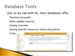 Just as we saw with ISI, most databases offer: Personal accounts Alert/update services Saving searches Saving specific resources/items discovered Collaboration options (groups, shared libraries) 