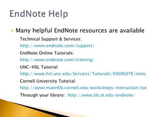 Many helpful EndNote resources are available Technical Support & Services:  http://www.endnote.com/support/ EndNote Online Tutorials:  http://www.endnote.com/training/ UNC-HSL Tutorial:  http://www.hsl.unc.edu/Services/Tutorials/ENDNOTE/intro.htm Cornell University Tutorial:  http://www.mannlib.cornell.edu/workshops-instruction/tutorials/endnote-tutorial Through your library:  http://www.lib.vt.edu/endnote/ 
