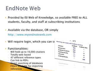 Provided by ISI Web of Knowledge, so available FREE to ALL students, faculty, and staff at subscribing institutions Available via the database, OR simply  http://www.myendnoteweb.com Will require login, which you can setup through ISI Functionalities: Will hold up to 10,000 citations Totally web-based 47 different reference types Can link to PDFs Direct searching of databases Filters available for importing references 