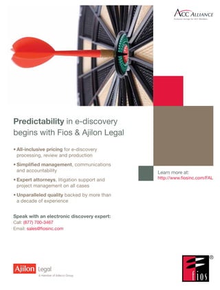 Predictability in e-discovery
begins with Fios & Ajilon Legal
•	All-inclusive pricing for e-discovery
  processing, review and production
•	Simplified management, communications
  and accountability                         Learn more at:
•	Expert attorneys, litigation support and   http://www.fiosinc.com/FAL
  project management on all cases
•	Unparalleled quality backed by more than
  a decade of experience


Speak with an electronic discovery expert:
Call: (877) 700-3467
Email: sales@fiosinc.com
 