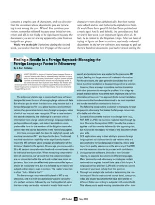 contains a lengthy cast of characters, and you discover                                            characters were done alphabetically, but then names
that the custodian whose documents you are review-                                                 were added and no one bothered to alphabetize them.
ing is not among the cast. Whew! You continue your                                                 (It would have been good if this had been pointed out
review, somewhat relieved because your initial review,                                             a week ago.) And lo and behold, the custodian you had
errors and all, is not likely to be significant because the                                        reviewed last week is an important figure after all. In
documents you are reviewing apparently come from an                                                fact, he is central to the litigation. Oops. After an hour of
insignificant player.                                                                              trying to figure out how to retrieve previously reviewed
   Week two on the job: Sometime during the second                                                 documents in the review software, you manage to pull up
week, you realize that the first 25 pages of the cast of                                           the few hundred documents you had reviewed during the



   Finding a Needle in a Foreign Haystack: Managing the
   Foreign Language Factor in Ediscovery
   By J. Bart Holladay

                 J. BaRt hOLLaday is director of Litigation support Language services at           search and analysis tools are applied to the inaccurate MT
                 Linguistic systems and is fluent in Japanese (having lived there for many
                 years). For more than 30 years, Boston-based Linguistic systems has been          output, leading to a large amount of irrelevant information.
                 a provider of certified translation services and multi-language review. it        For these reasons, the user generally concludes that tradi-
                 has worked with more than 70 percent of the aMLaw 100. holladay also
   serves as president of the association of Litigation support Professionals (aLsP), the          tional machine translation is disappointing and not a solution.
   Boston chapter and is co-organizer of the aLsP tokyo chapter. he can be contacted at                However, there are ways to combine machine translation
   litsupport@linguist.com.
                                                                                                   with other processes to manage the problem. It is a triage ap-
                                                                                                   proach that can deliver most of the more important and correct
       The ediscovery landscape is covered with new software                                       information at low cost. This approach limits human translation
   designed to lower the cost of managing large volumes of data.                                   to documents that have been determined to be most important
   But what do you do when the data is not only massive but in a                                   and may be needed for submission to the court.
   foreign language too? In fact, global business and communi-                                         The following steps outline a solution to managing foreign
   cation often generates data in many foreign languages, some                                     language in ediscovery that makes the language conversion
   of which you may not even recognize. When a case involves                                       affordable and effective.
   this added complexity, the challenge is to extract critical                                     1. Convert all documents that are in an image form (e.g.,
   information from a large volume of foreign language material,                                       PDF, TIFF or JPEG) to machine-readable text through Op-
   perhaps millions of pages, and make it available in a com-                                          tical Character Recognition (OCR). Usually this process
   prehensible form for the members of the litigation team who                                         applies to all documents delivered by the opposing side,
   cannot read the source documents in the native language(s).                                         but may not be necessary for most of the documents from
       Until now, one approach has been to apply high-speed bulk                                       your side.
   machine translation (MT) and hope for the best. Traditional                                     2. OCR applications vary in their ability to process foreign
   machine translation capability varies significantly depend-                                         language text so it is important to use vendors who are
   ing on the MT software used, language and relevancy of the                                          accustomed to foreign language processing. Also a step
   dictionary loaded in the system. On average, you can expect a                                       to perform quality assurance on the accuracy of the OCR
   30 to 40 percent comprehension level and an even lower value                                        work is necessary in order to proceed with confidence.
   for individual word precision. When measuring comprehensi-                                      3. Use appropriate software, Unicode or non-Unicode-
   bility of a sentence, we’ve found that the subject and object                                       reading, to separate documents in different languages.
   are very important while the verb and syntax have minor im-                                         Many commonly used ediscovery technologies contain
   portance. Your brain can effectively process muddled syntax                                         text analytics engines that will take care of this for you. A
   and/or an inaccurate verb, but it is defeated by an inaccurate                                      language service provider (LSP) will certainly be a useful
   subject and/or object, even in context. The reader’s reaction                                       member of your team to help from this point on.
   is often “Huh – What is this?!”                                                                 4. Through text analytics (a method of determining the rela-
       The low average comprehensibility level of MT is not                                            tionships of files in unstructured source data), categorize,
   attractive, and it is even less satisfactory due to variability                                     index and cluster documents that have been stored in
   of a perfect sentence followed by one that is gibberish. Also,                                      different folders according to subjects (still unidentified).
   the inaccuracy can lead to retrieval of mostly fatal results if                                     This allows you to avoid wasting considerable effort later




                                                                          ACC Docket          28     May 2010
 