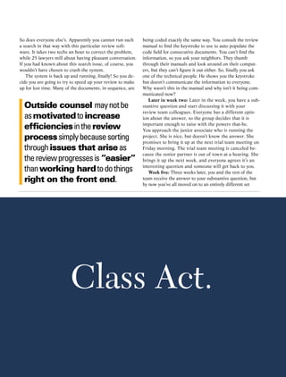 So does everyone else’s. Apparently you cannot run such           being coded exactly the same way. You consult the review
a search in that way with this particular review soft-            manual to find the keystroke to use to auto populate the
ware. It takes two techs an hour to correct the problem,          code field for consecutive documents. You can’t find the
while 25 lawyers mill about having pleasant conversation.         information, so you ask your neighbors. They thumb
If you had known about this search issue, of course, you          through their manuals and look around on their comput-
wouldn’t have chosen to crash the system.                         ers, but they can’t figure it out either. So, finally you ask
    The system is back up and running, finally! So you de-        one of the technical people. He shows you the keystroke
cide you are going to try to speed up your review to make         but doesn’t communicate the information to everyone.
up for lost time. Many of the documents, in sequence, are         Why wasn’t this in the manual and why isn’t it being com-
                                                                  municated now?
                                                                     Later in week two: Later in the week, you have a sub-
  Outside counsel may not be                                      stantive question and start discussing it with your
                                                                  review team colleagues. Everyone has a different opin-
  as motivated to increase                                        ion about the answer, so the group decides that it is

  efficiencies in the review                                      important enough to raise with the powers that-be.
                                                                  You approach the junior associate who is running the
  process simply because sorting                                  project. She is nice, but doesn’t know the answer. She
                                                                  promises to bring it up at the next trial team meeting on
  through issues that arise as                                    Friday morning. The trial team meeting is canceled be-
                                                                  cause the senior partner is out of town at a hearing. She
  the review progresses is “easier”                               brings it up the next week, and everyone agrees it’s an

  than working hard to do things                                  interesting question and someone will get back to you.
                                                                     Week five: Three weeks later, you and the rest of the
  right on the front end.                                         team receive the answer to your substantive question, but
                                                                  by now you’ve all moved on to an entirely different set




                         Class Act.

                                              ACC Docket     30     May 2010
 