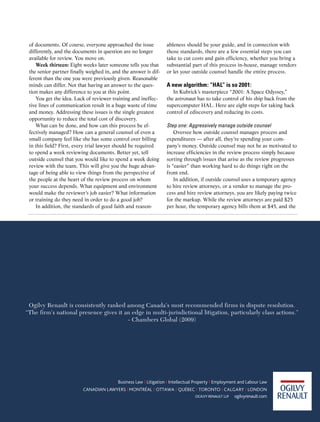 of documents. Of course, everyone approached the issue               ableness should be your guide, and in connection with
 differently, and the documents in question are no longer             those standards, there are a few essential steps you can
 available for review. You move on.                                   take to cut costs and gain efficiency, whether you bring a
    Week thirteen: Eight weeks later someone tells you that           substantial part of this process in-house, manage vendors
 the senior partner finally weighed in, and the answer is dif-        or let your outside counsel handle the entire process.
 ferent than the one you were previously given. Reasonable
 minds can differ. Not that having an answer to the ques-             A new algorithm: “HAL” is so 2001:
 tion makes any difference to you at this point.                         In Kubrick’s masterpiece “2001: A Space Odyssey,”
    You get the idea. Lack of reviewer training and ineffec-          the astronaut has to take control of his ship back from the
 tive lines of communication result in a huge waste of time           supercomputer HAL. Here are eight steps for taking back
 and money. Addressing these issues is the single greatest            control of ediscovery and reducing its costs.
 opportunity to reduce the total cost of discovery.
    What can be done, and how can this process be ef-                 Step	one:	Aggressively	manage	outside	counsel	
 fectively managed? How can a general counsel of even a                   Oversee how outside counsel manages process and
 small company feel like she has some control over billing            expenditures — after all, they’re spending your com-
 in this field? First, every trial lawyer should be required          pany’s money. Outside counsel may not be as motivated to
 to spend a week reviewing documents. Better yet, tell                increase efficiencies in the review process simply because
 outside counsel that you would like to spend a week doing            sorting through issues that arise as the review progresses
 review with the team. This will give you the huge advan-             is “easier” than working hard to do things right on the
 tage of being able to view things from the perspective of            front end.
 the people at the heart of the review process on whom                    In addition, if outside counsel uses a temporary agency
 your success depends. What equipment and environment                 to hire review attorneys, or a vendor to manage the pro-
 would make the reviewer’s job easier? What information               cess and hire review attorneys, you are likely paying twice
 or training do they need in order to do a good job?                  for the markup. While the review attorneys are paid $25
    In addition, the standards of good faith and reason-              per hour, the temporary agency bills them at $45, and the




 Ogilvy Renault is consistently ranked among Canada’s most recommended firms in dispute resolution.
“The firm’s national presence gives it an edge in multi-jurisdictional litigation, particularly class actions.”
                                        - Chambers Global (2009)




                                                 ACC Docket      31    May 2010
 