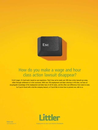 How do you make a wage and hour
                            class action lawsuit disappear?
          It isn’t magic. It’s hard work, based on vast experience. That’s how we’ve made over 300 class action lawsuits go away,
           either through settlement or in the courtroom. With over 750 employment and labor attorneys in 49 cities, we have an
       encyclopedic knowledge of the employment and labor laws of all 50 states, and the often vast differences from state-to-state.
                   So if you’re faced with a bet-the-company lawsuit, or if you’d like to know how to prevent one, talk to us.




littler.com
Littler Mendelson, P.C.                         Employment & Labor Law Solutions Worldwide
                                                       ACC Docket   35   May 2010
 