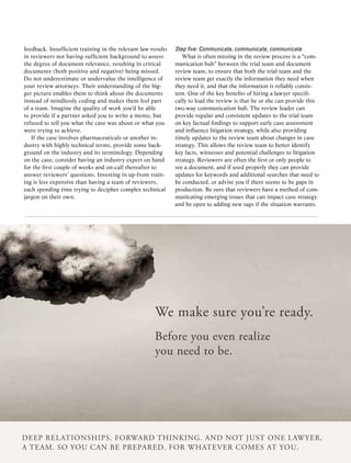 feedback. Insufficient training in the relevant law results   Step	five:	Communicate,	communicate,	communicate
in reviewers not having sufficient background to assess          What is often missing in the review process is a “com-
the degree of document relevance, resulting in critical       munication hub” between the trial team and document
documents (both positive and negative) being missed.          review team, to ensure that both the trial team and the
Do not underestimate or undervalue the intelligence of        review team get exactly the information they need when
your review attorneys. Their understanding of the big-        they need it, and that the information is reliably consis-
ger picture enables them to think about the documents         tent. One of the key benefits of hiring a lawyer specifi-
instead of mindlessly coding and makes them feel part         cally to lead the review is that he or she can provide this
of a team. Imagine the quality of work you’d be able          two-way communication hub. The review leader can
to provide if a partner asked you to write a memo, but        provide regular and consistent updates to the trial team
refused to tell you what the case was about or what you       on key factual findings to support early case assessment
were trying to achieve.                                       and influence litigation strategy, while also providing
   If the case involves pharmaceuticals or another in-        timely updates to the review team about changes in case
dustry with highly technical terms, provide some back-        strategy. This allows the review team to better identify
ground on the industry and its terminology. Depending         key facts, witnesses and potential challenges to litigation
on the case, consider having an industry expert on hand       strategy. Reviewers are often the first or only people to
for the first couple of weeks and on-call thereafter to       see a document, and if used properly they can provide
answer reviewers’ questions. Investing in up-front train-     updates for keywords and additional searches that need to
ing is less expensive than having a team of reviewers,        be conducted, or advise you if there seems to be gaps in
each spending time trying to decipher complex technical       production. Be sure that reviewers have a method of com-
jargon on their own.                                          municating emerging issues that can impact case strategy
                                                              and be open to adding new tags if the situation warrants.




                                                     We make sure you’re ready.
                                                     Before you even realize
                                                     you need to be.




Deep relationships. ForWarD thinking. anD not just one laWyer,
a team. so you can Be prepareD. For Whatever comes at you.
                         ACC Docket 36 May 2010
 