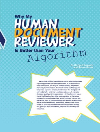 Why My

Human
Human
Document
Document
Reviewer
Reviewer
       lgorith m
Is Better than Your

      A                                                By Richard Russeth
                                                         and Susan Burns




             We all know that the ballooning scope of ediscovery poses
          a growing problem for in-house counsel. In an effort to cut
          ediscovery costs, you may be understandably tempted to
          increase your reliance on document search technology and
          temporary agencies for document review. But doing so will
          add no benefit — and in a worst-case scenario, it may also
          decrease quality and increase costs — if the attorneys super-
          vising the litigation have little understanding of the review
          process. Incomplete searches, lack of reviewer training and
          ineffective lines of communication can result in an enormous
          waste of time and money. Addressing these issues at the
          outset of your document review can help you save money
          and, perhaps more importantly, improve document review
          outcomes.




                 ACC Docket   19   May 2010
 