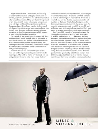 Supply reviewers with a manual that provides easy-             communication to resolve any ambiguities. Develop a pro-
to-understand instructions for tagging email chains or             tocol for handling “gray” documents for which relevance
families, duplicates, annotations and redactions as well as        is unclear, determining how status of such documents is
other crucial information. Make sure that review protocol          resolved, and how the decision is communicated to all
is very clear: identify review calls related to responsive-        members of the team. Finally, formalize a process for
ness, privilege, confidentiality, significance and issues.         disseminating communication with the review team. For
Delegate and provide sufficient training for first-round           example, get a decision made as quickly as possible and
privilege review so that review lawyers can make the cuts          update the team at the weekly Friday meeting. Don’t wait
on their own. Attorneys tend to overanalyze, so stay a             weeks to get a decision and then send out a mass email.
step ahead of them by crafting protocol, which answers                Here’s a real-life example of how you don’t want the
as many potential questions as possible.                           communication process to work: A team of reviewers
    For example, if you are asking reviewers to code dates,        is working under a quota of 125 documents per hour.
how should they handle multiple dates of origination in            Reviewers who encounter ambiguities register them in an
a document? Should they note the earliest or latest date?          electronic question log that is slowly sent up the chain.
Which date should be used for regulatory filings that              Typically, individual reviewers receive an answer as much
cover a period of time such as SEC fourth quarter filings?         as 30 days (and 8x125x30 documents) later, by which
What kinds of documents fall under “communication                  time the answer is meaningless because the topics now
with government agency?”                                           being reviewed are completely different. Further compli-
    Failure to be clear and consistent in your instruc-            cating the issue: Other reviewers who posted the same
tions can render important and expensive review tasks              question in the question log get different answers from
meaningless. That said, no matter how thorough you are,            different people at different layers of internal manage-
ambiguities are bound to arise. Have a clear chain of              ment because there is no centralized communication hub




WWW.milesstockBriDge.com                       ACC Docket     37    May 2010
 