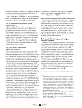 to ensure consistency. The result: The questions about the          for those extra 10 seconds of page turning is just under
documents were asked inconsistently which caused the                $100,000 (10 seconds x 500,000 documents = 1,389
documents to be incorrectly treated.                                hours x $65 per hour = $90,285).
   The Cardinal Rule: The flash is not the coder’s best role
model — do not emphasize productivity at the expense of             Step	eight:	Identify,	document	and	encourage	best	practices
quality, and find ways to reward good performance.                      Like anything else, effective document review is a learn-
                                                                    ing process. Tried, tested and true procedures should be
Step	six:	Implement	quality	control	and	provide		                   documented and incorporated as part of the process. The
ongoing	training                                                    best way to do this is to encourage ongoing and continu-
   Design and implement quality control procedures —                ous dialogue with your review attorneys and document the
including evaluation of review calls and identification             systems and processes that are effective as you go along.
of coding inconsistencies to minimize future mistakes.              It is also important to have a “lessons learned” review
Identifying and retraining or removing poor performers              after project termination to identify practices for training,
improves the quality of your review and, although mere              software selection, organization and quality control that
quantity of documents reviewed is not a good barometer              should be duplicated going forward.
of effectiveness, retraining or removing poor performers
will improve overall review rates. Continue to provide              Don’t despair. The review process is not your
ongoing support, case updates and training in both the              company’s kryptonite
relevant substantive law and the technology, as needed                  In spite of all the dramatic changes due to the informa-
throughout the review process.                                      tion explosion and the attendant requirement to manage
                                                                    all that data, there are at least two constants: 1) regard-
Step	Seven:	Invest	in	and	continue	to	                              less of how many “documents” there are to consider,
evaluate	your	review	tools	                                         collect, review or produce, discovery is still governed by
    Better system performance means faster reviews and              the principles of good faith and reasonableness; and 2)
improved work environments. Evaluate the performance                regardless of the sophistication of software designed to
of the review platform and confirm that reviewers have the          manage this nightmarish process, it is ultimately humans
right physical tools: optimized hardware and software, fast         who make the decisions. The better informed they are,
internet connections, large-screen monitors and a well-             the more effective your litigation strategy will be.
ventilated room suited to the number of people who will be              Focus on training and treating your review team right
working on the team, and comfortable seats and workspace.           and these unsung heroes at the heart of the review process
    Beyond the physical basics, the greatest focus should           will save you time and money, and most importantly help
be on improving the interaction between the reviewer and            you achieve positive case outcomes.
the document within your review software: How quickly                   Last but not least, document review people run on cof-
can reviewers navigate between documents? How easy                  fee. Buy the good stuff and keep it hot.
is it to learn to use the software? Is navigation intuitive?
Does the system require an unnecessarily large number of            Have a comment on this article? Email editorinchief@acc.com.
keystrokes or mouse clicks? Is certain metadata popu-
lated? What is functionality with regard to categories,             NOTES
redaction, document level note taking, highlighting, dupli-          1. Qualcomm involved an ediscovery fiasco in which tens of thou-
                                                                        sands of easily accessible and relevant emails were not “discov-
cate handling, production delivery wizards (privilege log)
                                                                        ered” until after trial. The clients were sanctioned, but the big
and workflow? What software requirements are needed to
                                                                        surprise at the time was that the lawyers were held personally re-
access repository data? What are the output options: does               sponsible and also sanctioned for their failure to “take responsi-
the system allow batch printing? How easy will it be to                 bility for ensuring that their clients conduct a comprehensive and
deliver responsive documents for production? How secure                 appropriate document search.” The judge additionally referred
is the system? Is the system tried, true and tested?                    the lawyers to the State Bar of California for an investigation and
    One simple example of how better systems can save                   the possibility of further sanctions. Qualcomm Inc., v. Broadcom
                                                                        Corp, 2008 WL 66932 (S.D.Cal.).
significant time and money is by enabling reviewers to
                                                                     2. The Sedona Conference® Best Practices Commentary on Search
quickly move from one document to the next. If it takes
                                                                        & Retrieval Methods (August, 2007) @ p. 193.
members of the review team 10 extra seconds to advance               3. “Strange Times,” George Socha & Tom Gelbmann, Law Tech-
to the next document, the expense adds up. If you have                  nology News, August 1, 2009 @ www.law.com/jsp/pubarticle.
even a small number of documents, say 500,000, the cost                 jsp?id=1202435558482.




                                                ACC Docket     38     May 2010
 