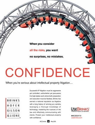 When you consider

                     all the risks, you want

                     no surprises, no mistakes.




CONFIDENCE
When you’re serious about intellectual property litigation…

                     Successful IP litigation must be aggressive
                     yet controlled, authoritative yet persuasive.
                     It is high-stakes work where both preparation
                     and execution must be flawless. Brinks has
                     earned a national reputation as litigators
                     with a long history of winning jury verdicts,
                     leveraging a thorough knowledge of
                     technology, mastering the nuances of the
                     law and effectively communicating with
                     clients. Protect your intellectual property     866.222.0112
                     with confidence.                                usebrinks.com

                                   ACC Docket   39   May 2010
 
