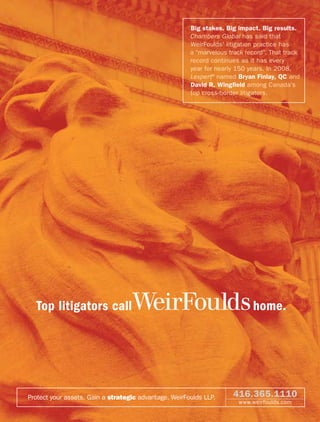 Big stakes. Big impact. Big results.
                                                       Chambers Global has said that
                                                       WeirFoulds’ litigation practice has
                                                       a “marvelous track record”. That track
                                                       record continues as it has every
                                                       year for nearly 150 years. In 2008,
                                                       Lexpert® named Bryan Finlay, QC and
                                                       David R. Wingﬁeld among Canada’s
                                                       top cross-border litigators.




  Top litigators call              WeirFoulds home.


Protect your assets. Gain a strategic advantage. WeirFoulds LLP.     416.365.1110
                                                                       www.weirfoulds.com
 