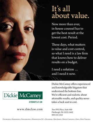 It’s all
                                                                   about value.
                                                                   Now more than ever,
                                                                   in-house counsel has to
                                                                   get the best result at the
                                                                   lowest cost. Period.

                                                                   These days, what matters
                                                                   is value and cost control,
                                                                   so what I need is a law firm
                                                                   that knows how to deliver
                                                                   results on a budget.

                                                                   I need a solution …
                                                                   and I need it now.

                                                                   Dickie McCamey offers experienced
                                                                   and knowledgeable litigators that
                                                                   understand the bottom-line.
                                                                   We’re efficient and realistic about
                                                                   attainable results, and quality never
                                                                   takes a back seat to cost.

                    w w w.d mclaw.com                              Two PPG Place, Suite 400
                                                                   Pittsburgh, PA 15222-5402
                                                                   800-243-5412

Pittsburgh • Harrisburg • Philadelphia • Washington, D.C. • Delaware • New Jersey • North Carolina • Ohio • West Virginia
 