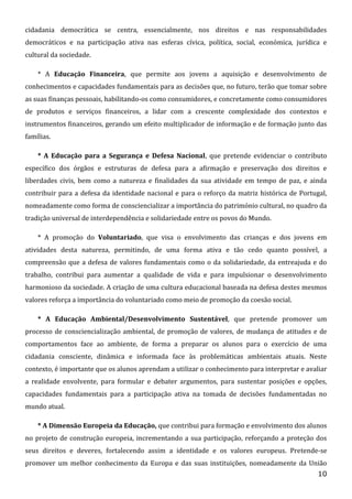 cidadania democrática se centra, essencialmente, nos direitos e nas responsabilidades
democráticos e na participação ativa nas esferas cívica, política, social, económica, jurídica e
cultural da sociedade.
* A Educação Financeira, que permite aos jovens a aquisição e desenvolvimento de
conhecimentos e capacidades fundamentais para as decisões que, no futuro, terão que tomar sobre
as suas finanças pessoais, habilitando-os como consumidores, e concretamente como consumidores
de produtos e serviços financeiros, a lidar com a crescente complexidade dos contextos e
instrumentos financeiros, gerando um efeito multiplicador de informação e de formação junto das
famílias.
* A Educação para a Segurança e Defesa Nacional, que pretende evidenciar o contributo
específico dos órgãos e estruturas de defesa para a afirmação e preservação dos direitos e
liberdades civis, bem como a natureza e finalidades da sua atividade em tempo de paz, e ainda
contribuir para a defesa da identidade nacional e para o reforço da matriz histórica de Portugal,
nomeadamente como forma de consciencializar a importância do património cultural, no quadro da
tradição universal de interdependência e solidariedade entre os povos do Mundo.
* A promoção do Voluntariado, que visa o envolvimento das crianças e dos jovens em
atividades desta natureza, permitindo, de uma forma ativa e tão cedo quanto possível, a
compreensão que a defesa de valores fundamentais como o da solidariedade, da entreajuda e do
trabalho, contribui para aumentar a qualidade de vida e para impulsionar o desenvolvimento
harmonioso da sociedade. A criação de uma cultura educacional baseada na defesa destes mesmos
valores reforça a importância do voluntariado como meio de promoção da coesão social.
* A Educação Ambiental/Desenvolvimento Sustentável, que pretende promover um
processo de consciencialização ambiental, de promoção de valores, de mudança de atitudes e de
comportamentos face ao ambiente, de forma a preparar os alunos para o exercício de uma
cidadania consciente, dinâmica e informada face às problemáticas ambientais atuais. Neste
contexto, é importante que os alunos aprendam a utilizar o conhecimento para interpretar e avaliar
a realidade envolvente, para formular e debater argumentos, para sustentar posições e opções,
capacidades fundamentais para a participação ativa na tomada de decisões fundamentadas no
mundo atual.
* A Dimensão Europeia da Educação, que contribui para formação e envolvimento dos alunos
no projeto de construção europeia, incrementando a sua participação, reforçando a proteção dos
seus direitos e deveres, fortalecendo assim a identidade e os valores europeus. Pretende-se
promover um melhor conhecimento da Europa e das suas instituições, nomeadamente da União
10

 