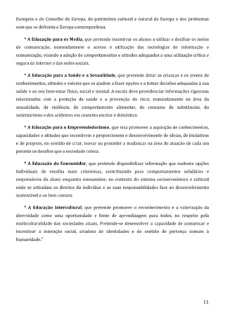 Europeia e do Conselho da Europa, do património cultural e natural da Europa e dos problemas
com que se defronta a Europa contemporânea.
* A Educação para os Media, que pretende incentivar os alunos a utilizar e decifrar os meios
de comunicação, nomeadamente o acesso e utilização das tecnologias de informação e
comunicação, visando a adoção de comportamentos e atitudes adequados a uma utilização crítica e
segura da Internet e das redes sociais.
* A Educação para a Saúde e a Sexualidade, que pretende dotar as crianças e os jovens de
conhecimentos, atitudes e valores que os ajudem a fazer opções e a tomar decisões adequadas à sua
saúde e ao seu bem-estar físico, social e mental. A escola deve providenciar informações rigorosas
relacionadas com a proteção da saúde e a prevenção do risco, nomeadamente na área da
sexualidade, da violência, do comportamento alimentar, do consumo de substâncias, do
sedentarismo e dos acidentes em contexto escolar e doméstico.
* A Educação para o Empreendedorismo, que visa promover a aquisição de conhecimentos,
capacidades e atitudes que incentivem e proporcionem o desenvolvimento de ideias, de iniciativas
e de projetos, no sentido de criar, inovar ou proceder a mudanças na área de atuação de cada um
perante os desafios que a sociedade coloca.
* A Educação do Consumidor, que pretende disponibilizar informação que sustente opções
individuais de escolha mais criteriosas, contribuindo para comportamentos solidários e
responsáveis do aluno enquanto consumidor, no contexto do sistema socioeconómico e cultural
onde se articulam os direitos do indivíduo e as suas responsabilidades face ao desenvolvimento
sustentável e ao bem comum.
* A Educação Intercultural, que pretende promover o reconhecimento e a valorização da
diversidade como uma oportunidade e fonte de aprendizagem para todos, no respeito pela
multiculturalidade das sociedades atuais. Pretende-se desenvolver a capacidade de comunicar e
incentivar a interação social, criadora de identidades e de sentido de pertença comum à
humanidade.”

11

 