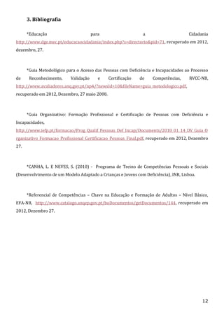 3. Bibliografia
*Educação

para

a

Cidadania

http://www.dge.mec.pt/educacaocidadania/index.php?s=directorio&pid=71, recuperado em 2012,
dezembro, 27.

*Guia Metodológico para o Acesso das Pessoas com Deficiência e Incapacidades ao Processo
de

Reconhecimento,

Validação

e

Certificação

de

Competências,

RVCC-NB,

http://www.avaliadores.anq.gov.pt/np4/?newsId=10&fileName=guia_metodologico.pdf,
recuperado em 2012, Dezembro, 27 maio 2008.

*Guia Organizativo: Formação Profissional e Certificação de Pessoas com Deficiência e
Incapacidades,
http://www.iefp.pt/formacao/Prog_Qualif_Pessoas_Def_Incap/Documents/2010_01_14_DV_Guia_O
rganizativo_Formacao_Profissional_Certificacao_Pessoas_Final.pdf, recuperado em 2012, Dezembro
27.

*CANHA, L. E NEVES, S. (2010) - Programa de Treino de Competências Pessoais e Sociais
(Desenvolvimento de um Modelo Adaptado a Crianças e Jovens com Deficiência), INR, Lisboa.

*Referencial de Competências – Chave na Educação e Formação de Adultos – Nível Básico,
EFA-NB, http://www.catalogo.anqep.gov.pt/boDocumentos/getDocumentos/144, recuperado em
2012, Dezembro 27.

12

 