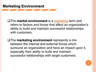 3
Marketing Environment
The market environment is a marketing term and
refers to factors and forces that affect an organization’s
ability to build and maintain successful relationships
with customers.
The marketing environment represents a mix
between the internal and external forces which
surround an organization and have an impact upon it,
especially their ability to build and maintain
successful relationships with target customers.
 