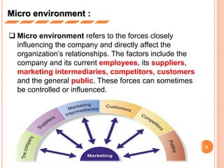 6
Micro environment :
 Micro environment refers to the forces closely
influencing the company and directly affect the
organization’s relationships. The factors include the
company and its current employees, its suppliers,
marketing intermediaries, competitors, customers
and the general public. These forces can sometimes
be controlled or influenced.
 