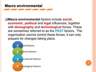 7
Macro environmental factors include social,
economic, political and legal influences, together
with demography and technological forces. These
are sometimes referred to as the PEST factors. The
organization cannot control these forces, it can only
prepare for changes taking place.
Macro environmental
 