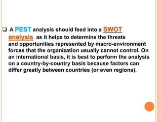  A PEST analysis should feed into a SWOT
analysis as it helps to determine the threats
and opportunities represented by macro-environment
forces that the organization usually cannot control. On
an international basis, it is best to perform the analysis
on a country-by-country basis because factors can
differ greatly between countries (or even regions).
 