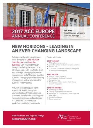 2017 ACC EUROPE
ANNUAL CONFERENCE
7–9 May
Hotel Cascais Miragem
Cascais, Portugal
Delegates will explore and discuss
what it means to Lead Yourself,
Lead the Law, and Lead the
Business. Can you lead through
thought, by being the expert in a
particular area? Can you lead a team
as a manager through your people
management skills? Can you lead the
business through your understanding
of operations and what makes the
business run smoothly?
Network with colleagues from
around the world, strengthen
your contacts with leading service
providers, beneﬁt from coaching and
mentoring sessions, and participate
in “Lead Labs” — interactive
workshops facilitated by experts.
NEW HORIZONS – LEADING IN
AN EVER-CHANGING LANDSCAPE
Topics will include:
LEAD YOURSELF
•	 Making lasting impressions
•	 LinkedIn – critical points and personal guidance
•	 Talk like Ted 2
•	 “Cultural I” - Emotional and ethical intelligence
in international negotiations
LEAD THE LAW
•	 Drafting clearer contracts
•	 Legal issues in the borderless world
•	 Competition law
•	 The European Union project: the in-house
lawyer’s perspective
LEAD THE BUSINESS
•	 Technology round-up
•	 Leading dispersed and virtual teams
•	 What does a CEO/COO/CFO expect from the
legal team?
•	 Artificial intelligence
•	 Speed to contract
Find out more and register today!
acceurope2017.com
 
