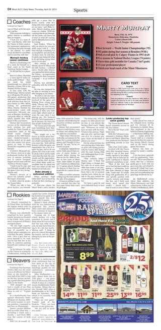 SportsD4 Minot (N.D.) Daily News, Thursday, April 23, 2015
CARD TEXT
English
Murray, a 1993 fourth-round draft pick of the Calgary
Flames, had 29 goals and 65 assists for Brandon in ʻ92-93
and was among the WHLʼs leading scorers this season be-
fore departing for the WJC.
French
Choix de quatrieme ronde des Flames en 1993, Marty a
compilé bon fiche de 29 buts et 65 aides avex Brandon
(WHL) en 1992-93. Il élait un des meneurs de son circuit
avant son depart pour lex Mondiaux.
MMMMaaaarrrrttttyyyy MMMMuuuurrrrrrrraaaayyyy
Born: Feb. 16, 1975
Hometown: Deloraine, Manitoba
Center (shoots left)
Height: 5-foot-9, Weight: 180 pounds
TTBest forward — World Junior Championships (‘95)
TT392 points during fourseasons at Brandon (WHL)
TT 96th overall pick by Calgary Flames in 1993 draft
TT Five seasons in National Hockey League (74 points)
TT Three-time gold medalist for Canada (7 int’l goals)
TT 15-year professional player
TT Third-year head coach of the Minot Minotauros
cess in Minot, as do his assis-
tant coaches.
Witheveryoneworkingto-
gether, Murray is confident
that can happen.
“I look at it as a team ef-
fort,” said Murray, who’s led
the Tauros to three consecu-
tive postseason appearances.
“Anything that goes through
to our players, it’s pretty
much decided by committee,
and I’m just fine with that.”
Murray’s hockey
career continues
Murray is developing a bit
of a name for himself as a
head coach in the North
American Hockey League.
Hedidjustfineasaplayer,
too.
BorninLyleton,Manitoba
— a town just 63 miles di-
rectly north of Minot — Mur-
ray made his initial
breakthrough as a player for
Brandon, a junior club in the
Western Hockey League.
In four years with the
Wheat Kings, Murray racked
up a whopping 392 points in
264 games, production that
merited a fourth-round NHL
draft selection from the Cal-
gary Flames in 1993. Before
making his professional
debut, Murray finished his
junior-hockey career with
consecutive 100-point sea-
sons at Brandon, including a
128-point effort in 1995-96
which handed him WHL
player of the year honors.
Murray also encountered
success at the international
level, winning two gold
medals for Team Canada in
consecutive years at the
World Junior Champi-
onships. In the 1995 tourna-
ment — hosted in Canada —
Murray racked up six goals
and nine assists over seven
games en route to being
named the competition’s best
forward.
A5-foot-9,180poundcen-
ter, Murray went on to play
professional hockey for the
next 15 seasons, including
four in various European
leaguesandsixmorewiththe
American Hockey League.
“I took it year by year, and
was fortunate enough to play
the game I love for a living,”
Murray said.
Murray’s success as a
player has certainly earned
the respect of his team.
In short, when he speaks,
the Tauros listen.
“When you talk to him
about hockey, you immedi-
ately get a sense that he
knows exactly what he’s
doingwitheverysingleplayer
on our team,” said Blake Li-
zotte, Minot’s leading point
scorer as a rookie. “With the
coaching that he got through-
out his career, you have a lot
of trust in what he’s saying,
andhedefinitelyknowswhat
he’s doing.”
Said Walker: “When he
tellsyouwhattodo,youcan’t
really argue with it. ... He’s
been through everything I’ve
accomplished, and obviously
10 times more. So with him,
it’sprettyeasybeingtoldwhat
to do and being wrong when
you’re in our spot.”
After retiring in 2010,
Murray moved to Minot with
his wife, Andrea — a Mohall
native. Shortly after, Murray
wasapproachedaboutjoining
theTauros—anorganization
preparing for their inaugural
campaign — as an assistant
coach.
Murray was admittedly
unfamiliar with the NAHL at
first.
He was also intrigued by
the idea of coaching so soon
after hanging up his skates.
“It’s been a real nice tran-
sitionoutofplaying,tostillbe
involved in the game and
helping these young guys
along,” Murray said. “At the
same time, it’s nice having
threekidsgoingtoschooland
sleeping in their own beds
every night, which wasn’t al-
ways the case when I was
playing pro. We bounced
around, a lot of apartments, a
lot of suitcases. So I have the
best of both worlds here.”
TheTaurosaren’ttheonly
ones benefitting from Mur-
ray’sextensivehockeyknowl-
edge.
“He’s taught me a lot,
there’s no doubt about that,”
said Dube, who hopes to pur-
sueaheadcoachingjobofhis
own some day. “Just with his
honesty within the game, our
organization has a lot of re-
spect for that, and so do our
players. He’s true to his work,
he sticks with it and he really
caresaboutthekids,thecom-
munity and the organization.
Some coaches don’t do that,
but I think Marty really ex-
emplifies that it’s about the
team and what’s in the best
interest of our kids, too.”
Dube already a
welcomed addition
Minot assistant Nigel
Dube didn’t have to travel far
to find his first coaching op-
portunity.
A four-year player for
Minot State’s men’s hockey
Coaches
Continued from Page D1
team, Dube joined the Tauros
in January 2014 following the
departure of Minot assistant
Jarrod Olson.
Murray first encountered
Dubeatayouthhockeycamp
in Minot, and adding him to
the staff was a no-brainer.
“That’swhenIfirstsawhis
workethicandpassionforthe
game.He’sayoung,dedicated
person, and I thought it’d be a
great fit,” he said. “So far, it’s
turned out great.”
A Lampman, Saskatchewan
native,Dubeplayedthreesea-
sons of junior hockey in
Canada before joining the
Beavers for the 2009-10 sea-
son. In four years at Minot
State, Dube tallied 20 goals
and73assistsasadefenseman
in 113 games played, leading
the Beavers to their lone na-
tionaltitleasacaptainhissen-
ior year.
Dubeisaworker,someone
willingtogotheextramilefor
the sake of his program.
At least according to a guy
who watched him play for
four years: Minot State coach
Wade Regier.
“His senior year, with the
respect our other players had
for him, it was almost like
having a third coach,” Regier
said. “Whenever we would
have an issue with the team,
I’dturntohimandsay,‘Nigel,
take care of it,’ and he’d take
care of it. As a hockey pro-
gram, those are the kinds of
players you want.”
Not far removed from his
ownplayingdays,Dubetakes
an active role during practice
withtheTauros,oftenskating
with the team during drills
and challenging them to per-
form at their best.
“That certainly helps,”
Murray said. “I think that
Nigel being a younger guy,
he’s only six or seven years
older than some of our play-
ers.Hehasarelationshipwith
them that a lot of assistant
coaches have, where he can
talk to the guys behind the
scenesandhelptheminprac-
tice.
“It’s been a great fit, and
we’re definitely lucky to have
him.”
Lonke producing top-
notch goalies
TheTauroshaven’talways
found consistent success in
the win column.
Butinthenet?That’sadif-
ferent story.
WithAtteTolvanen’scom-
mitment to Northern Michi-
gan in mid-March, Minot has
now produced five Division I
goaltending recruits in four
years.
Take a bow, Cory Lonke.
Involved with the Tauros
since their inaugural season,
Lonke is one of few goal-
tender coaches in the league,
a reality that he feels has di-
rectly contributed to Minot’s
sustained consistency in net.
“Most of the kids that
we’vehadthathaveendedup
getting a scholarship have
also been talented to begin
with,” Lonke said. “It’s a daily
thing with goaltenders. It’s a
very specific position with
muscle memory and things
like that, and I think most
teams don’t spend that
weekly — almost daily —
timetoworkonsomeofthose
finer points.”
Lonke played two years at
the collegiate level, tending
goal for Division III St.
Scholastica in Duluth, Minn.
Also employed in the oil
fieldsbyExtremeEngineering
— a directional drilling com-
pany — Lonke joined the
Tauros’ staff on a volunteer
basisforhisfirsttwoyearsbe-
fore joining Minot’s formal
staff on the bench during
games this season.
Murray has been im-
pressed by Lonke’s contribu-
tions.
“Cory has done a great job
with our goaltending,” Mur-
raysaid.“We’reoneofthefew
teams that has a full-time
goalie guy to work with our
guyseveryday,andIthinkit’s
paying off. I think Cory’s pas-
sion and commitment to our
team and our goaltendinghas
paid huge dividends for us.”
Joe Mellenbruch covers
Minot State athletics, the
Minot Minotauros and high
school sports. Follow him on
Twitter@Mellenbruch_MDN.
17. Already committed to
St. Cloud State, he finished
the regular season with 14
goals and a team-high 38 as-
sists.
Murray was admittedly
surprised by how quickly
Lizotte became acclimated
to the NAHL. Now, consis-
tency is expected of Minot’s
youngest player.
“He has high expecta-
tions of himself. I think that
type of mentality as a
hockey player seperates you
a bit from the pack,” Murray
said. “He’s a guy that ex-
pects himself to do well,
and he has that fire in his
belly to continue pushing
himself and continue to get
better.”
As for Johnson, he ranks
on the Tauros in scoring for
a defenseman, trailing only
captain Jon Lizotte. Johnson
has buried seven goals in 47
games played this year,
along with 15 assists.
Murray’s been pleased
with the way Johnson has
progressed this season.
After a slow start, Johnson’s
form continues to improve
as the season wares on.
“Coming out of high
school hockey, it’s a big
transition to junior, and I
think when he was trying to
find his way early in the
year, he may have been try-
ing to do a bit too much,”
Murray said. “I think he
grew as a player throughout
the season, and he’s flour-
ishing for us now at the per-
fect time.”
Joe Mellenbruch covers
Minot State athletics, the
Minot Minotauros and high
school sports. Follow him
on Twitter @Mellen -
bruch_MDN.
Rookies
Continued from Page D1
Freshman first baseman
Ashley Hill was the main
source of offense for Minot
State as she knocked in
over half of the MSU’s runs
on the day (seven) includ-
ing a game-clinching grand
slam in the finale.
“Hill stepped up and
had a couple of sac flies
there and hit a nice one out
there to end it,” Triplett
said.
In a doubleheader loss
against Minnesota State-
Mankato on Sunday, MSU
left seven runners in scor-
ing position, compared to
just four on Wednesday.
Senior catcher Melissa
Bell recorded three hits —
including a triple and a
double — and three RBIs
over the course of both
games.
MSU (31-18 overall, 12-
14 NSIC) is jockeying six
other conference foes for
four spots as the top 10
teams in the final NSIC
standings qualify for the
conference’s postseason
tournament.
After Wednesday’s re-
sults, Minot State sits in
11th place — one game
back of Minnesota Duluth,
which it plays in a regular
season doubleheader finale
on Sunday. Before that se-
ries, though, MSU plays a
doubleheader at St. Cloud
State on Saturday, with
which it is currently tied
with for 11th.
“They are very good,”
Triplett said of the
Huskies. “They can beat
anyone on any given day.
“We are still in must-
win mode.”
John Denega covers
high school sports and
general assignments. Fol-
low him on Twitter @John-
Beavers
Continued from Page D1
 