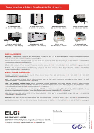 I/SPSLEF7221/00/12/0000/2019/04/15/A
ELGI EQUIPMENTS LIMITED
CORPORATE OFFICE: Trichy Road, Singanallur, Coimbatore - 641005,
T: E: w:
+91-422-2589555, enquiry@elgi.com, www.elgi.com
Distributed by
Bangladesh : ELGI Equipments Limited, 5th Floor, Planners Tower, Level: 5 Suite: 8-13, 13/A Bir Uttam CR Datt Road, Sonargaon, Dhaka-1000. Bangladesh.
T: F: E:
880-9671453-65, 880-28616148, bangladesh-enquiry@elgi.com
Malaysia : ELGI Equipments Limited, No 2A-4-6, Jalan Jubli Perak, 22/1, Section 22, 40400, Shah Alam, Malaysia, +603 55693544, +603-55693544,
T: F:
E: w:
malaysia-enquiry@elgi.com, www.elgi.com.my
Srilanka : S.G. Arcade, 2nd Floor, No.441, Sri Sangaraja Mawatha, Colombo-10, 00 - 94-11-2392425, 00-94-11-4737412. elgisupport@slnet.lk
T: F: E:
Thailand : ELGI Equipments Limited, 223/66 Country Complex A 14th Floor, Sanphawut Road, Bangna Bangkok - 10260. +6627455160
T:
E: w:
thailand-enquiry@elgi.com, www.elgi.co.th
Australia : ELGI Equipments Australia Pvt Ltd., 38. Richland Avenue, Coopers Plains QLD 4108 Australia. +61-7-3106 0589, +61-7-3106 0537,
T: F:
E: w:
Enquiry@elgi.com.au, www.elgi.com.au
Brazil : ELGI Compressores Do Brasil Ltd., Av. Emilio Checchinato, 4195 - B: Cep : 13295 - 000, Bairro: Sao Roque da Chave: Itupeva - SP, Brazil.
T: E: w:
44965519,44966611, contacto@elgi.com.br, www.elgi.br
China : I ,
ELG Equipments (Zhejiang) Limited No.232, Yunhai Road, Economic Development Zone, Jiaxing 314033 P. R. China +86-573-82079100
T:
Hotline: 400-826-3585 Rm 909, LSHQ International Centre, 288 Hongjing Road, Shanghai 201103, P. R. China
| ELGI Compressors Trading (shanghai) Co. Ltd.,
+86-21-33581191Hotline:400-826-3585 www.elgi. c
T: E: w:
, enquiry.cn@elgi.com, com. n
Indonesia:PTELGIEquipmentsIndonesia,KawasanPergudangan,BIZPARKCommercialEstate,PulogadungJl.RayaBekaiKM21,5BlokA3No.12,Kel.RawaTerate,
Kec.Cakung,PulogadungJakartaTimur13920. +62-21-46822216,46827388, indonesia-enquiry@elgi.com www.elgi.co.id
T E: ,w:
:
Italy : ELGI Compressors Italy S.r.l., Rome(RM), Via Del Babuino 51, 00187 : ROTAIR Spa, Via Bernezzo 67, 12023 Caraglio (CN), Italy. +39 0171619676,
T:
+390171619677, info@rotairspa.com
F: E:
Middle East : ELGI Gulf (FZE), P.O. Box: 120695, Q4-081, SAIF Zone, Sharjah, U.A.E. +971 6 557 9970, + 971 6 557 9980, gulfenquiry@elgi.com
T: F: E:
USA: ELGI Compressors USA, Inc. 1500-N Continental Blvd, Charlotte, NC 28273. +1-704-943-7966, +1-803-427-7985, www.elgi.us
T: M: W:
OVERSEAS OFFICES:
WHOLLY OWNED SUBSIDIARIES
88CAT0002/R01
Oil free series screw
45 - 450 kW / 190 - 2601 cfm
EG series rotary screw
11 - 250 kW / 45 - 1540 cfm
EN series rotary screw
2.2 - 45 kW / 9.0 - 280 cfm
Electric portable (Trolley)
22 - 90 kW / 130 - 500 cfm
Diesel portable (Trolley)
185 - 1200 cfm / 100 - 350 psig
Diesel portable (Skid)
500 - 1500 cfm / 175 - 400 psig
Oil free recip
5.0 - 30 kW / 14.5 - 90 cfm
Oil lubricated recip
1.0 - 40 hp / 2.0 - 128 cfm
 