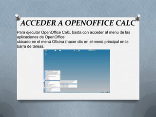 ACCEDER A OPENOFFICE CALC
Para ejecutar OpenOffice Calc, basta con acceder al menú de las
aplicaciones de OpenOffice
ubicado en el menú Oficina (hacer clic en el menú principal en la
barra de tareas,
 
