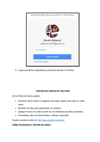 4. Luego que hemos ingresado ya podremos acceder a YouTube. 
EDICION DE VIDEOS EN YOUTUBE 
Con el Editor de video, puedes: 
 Combinar varios videos e imágenes que hayas subido para crear un video 
nuevo. 
 Recortar tus clips para personalizar su duración. 
 Agregar música a tu video a partir de una biblioteca de pistas aprobadas. 
 Personalizar clips con herramientas y efectos especiales 
Puedes acceder al editor en http://www.youtube.com/editor. 
CÓMO ACCEDER AL EDITOR DE VIDEO: 
 