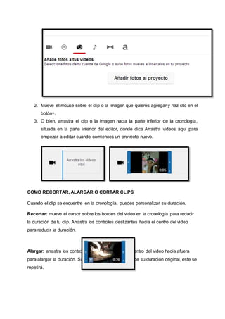 2. Mueve el mouse sobre el clip o la imagen que quieres agregar y haz clic en el 
botón+. 
3. O bien, arrastra el clip o la imagen hacia la parte inferior de la cronología, 
situada en la parte inferior del editor, donde dice Arrastra videos aquí para 
empezar a editar cuando comiences un proyecto nuevo. 
COMO RECORTAR, ALARGAR O CORTAR CLIPS 
Cuando el clip se encuentre en la cronología, puedes personalizar su duración. 
Recortar: mueve el cursor sobre los bordes del video en la cronología para reducir 
la duración de tu clip. Arrastra los controles deslizantes hacia el centro del video 
para reducir la duración. 
Alargar: arrastra los controles deslizantes desde el centro del video hacia afuera 
para alargar la duración. Si alargas el video más allá de su duración original, este se 
repetirá. 
 