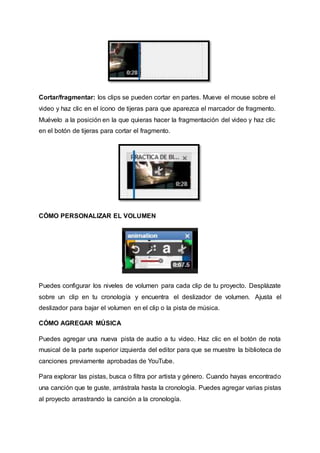 Cortar/fragmentar: los clips se pueden cortar en partes. Mueve el mouse sobre el 
video y haz clic en el ícono de tijeras para que aparezca el marcador de fragmento. 
Muévelo a la posición en la que quieras hacer la fragmentación del video y haz clic 
en el botón de tijeras para cortar el fragmento. 
CÓMO PERSONALIZAR EL VOLUMEN 
Puedes configurar los niveles de volumen para cada clip de tu proyecto. Desplázate 
sobre un clip en tu cronología y encuentra el deslizador de volumen. Ajusta el 
deslizador para bajar el volumen en el clip o la pista de música. 
CÓMO AGREGAR MÚSICA 
Puedes agregar una nueva pista de audio a tu video. Haz clic en el botón de nota 
musical de la parte superior izquierda del editor para que se muestre la biblioteca de 
canciones previamente aprobadas de YouTube. 
Para explorar las pistas, busca o filtra por artista y género. Cuando hayas encontrado 
una canción que te guste, arrástrala hasta la cronología. Puedes agregar varias pistas 
al proyecto arrastrando la canción a la cronología. 
 