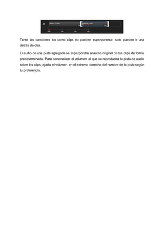 Tanto las canciones los como clips no pueden superponerse; solo pueden ir una 
detrás de otra. 
El audio de una pista agregada se superpondrá al audio original de tus clips de forma 
predeterminada. Para personalizar el volumen al que se reproducirá la pista de audio 
sobre los clips, ajusta el volumen en el extremo derecho del nombre de la pista según 
tu preferencia. 
