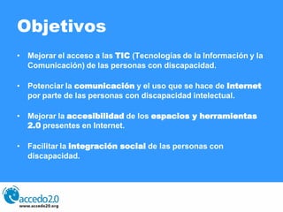 Objetivos
• Mejorar el acceso a las TIC (Tecnologías de la Información y la
  Comunicación) de las personas con discapacid...