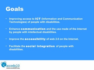 Goals Improving access to  ICT  (Information and Communication Technologies) of people with disabilities.  Enhance  communication  and the use made of the Internet by people with intellectual disabilities.  Improve the  accessibility  of web 2.0 on the Internet.  Facilitate the  social integration  of people with disabilities. 