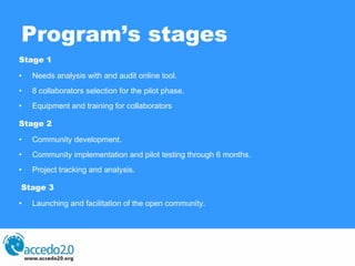 Program’s stages Stage 1 Needs analysis with and audit online tool. 8 collaborators selection for the pilot phase. Equipment and training for collaborators Stage 2 Community development. Community implementation and pilot testing through 6 months. Project tracking and analysis. Stage 3 Launching and facilitation of the open community. 