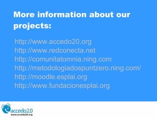 More information about our projects: http://www.accedo20.org   http://www.redconecta.net   http://comunitatomnia.ning.com http://metodologiadospuntzero.ning.com/   http://moodle.esplai.org http://www.fundacionesplai.org   