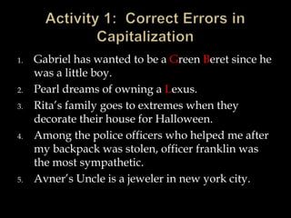 1.

2.
3.

4.

5.

Gabriel has wanted to be a Green Beret since he
was a little boy.
Pearl dreams of owning a Lexus.
Rita’s family goes to extremes when they
decorate their house for Halloween.
Among the police officers who helped me after
my backpack was stolen, officer franklin was
the most sympathetic.
Avner’s Uncle is a jeweler in new york city.

 