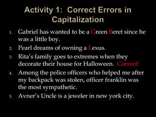 1.

2.
3.

4.

5.

Gabriel has wanted to be a Green Beret since he
was a little boy.
Pearl dreams of owning a Lexus.
Rita’s family goes to extremes when they
decorate their house for Halloween. Correct!
Among the police officers who helped me after
my backpack was stolen, officer franklin was
the most sympathetic.
Avner’s Uncle is a jeweler in new york city.

 